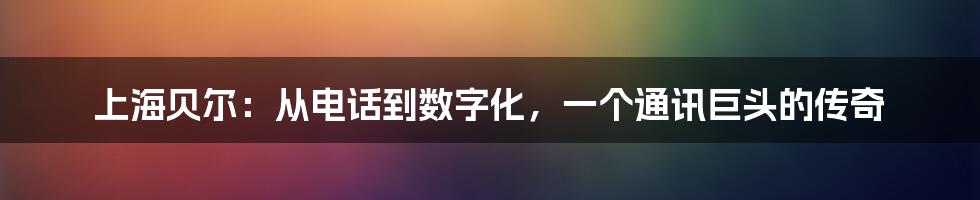上海贝尔:从电话到数字化,一个通讯巨头的传奇