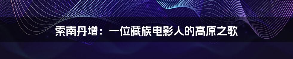 索南丹增:一位藏族电影人的高原之歌