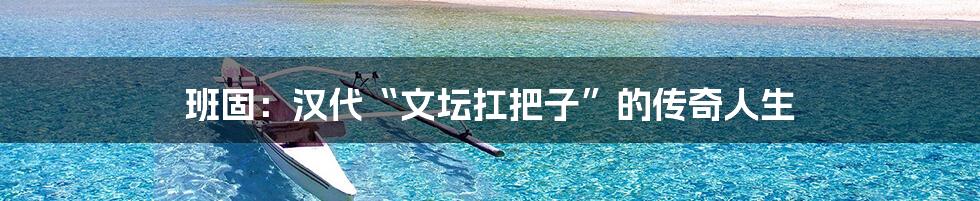 班固:汉代“文坛扛把子”的传奇人生