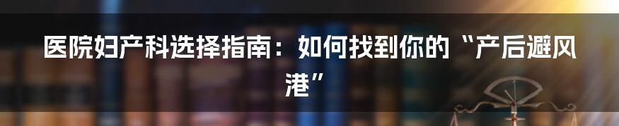 医院妇产科选择指南:如何找到你的“产后避风港”