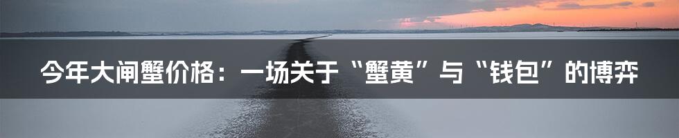 今年大闸蟹价格:一场关于“蟹黄”与“钱包”的博弈