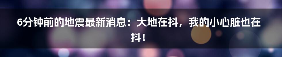 6分钟前的地震最新消息:大地在抖,我的小心脏也在抖!