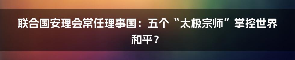 联合国安理会常任理事国:五个“太极宗师”掌控世界和平?
