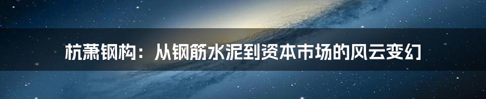 杭萧钢构:从钢筋水泥到资本市场的风云变幻