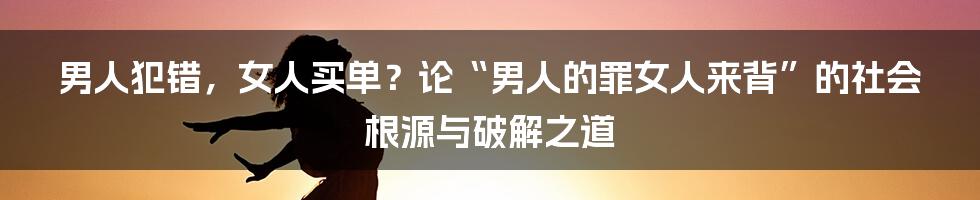 男人犯错,女人买单?论“男人的罪女人来背”的社会根源与破解之道