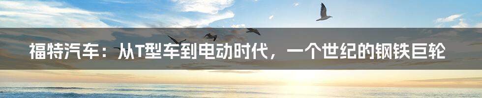 福特汽车:从T型车到电动时代,一个世纪的钢铁巨轮