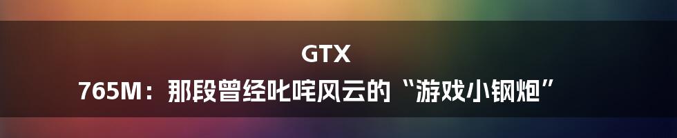 GTX 765M:那段曾经叱咤风云的“游戏小钢炮”
