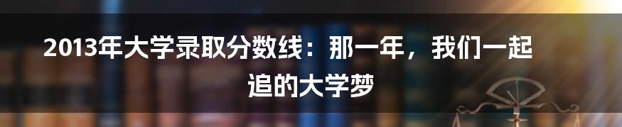 2013年大学录取分数线:那一年,我们一起追的大学梦