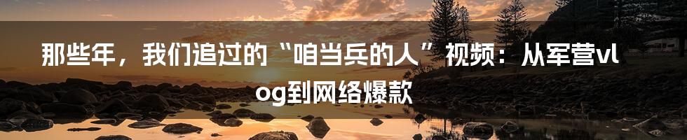 那些年，我们追过的“咱当兵的人”视频：从军营vlog到网络爆款