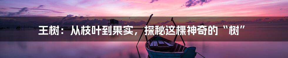 王树:从枝叶到果实,探秘这棵神奇的“树”