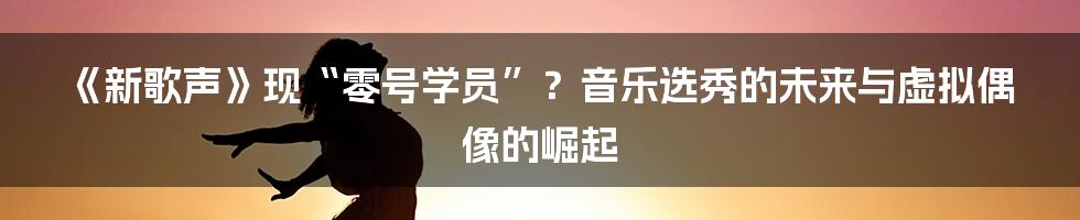 《新歌声》现“零号学员”？音乐选秀的未来与虚拟偶像的崛起