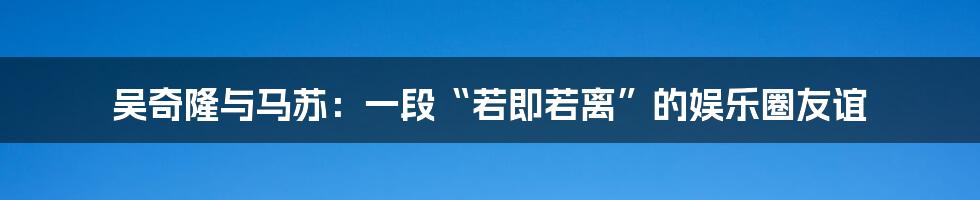 吴奇隆与马苏:一段“若即若离”的娱乐圈友谊