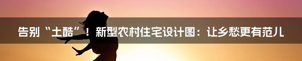 告别“土酷”!新型农村住宅设计图:让乡愁更有范儿