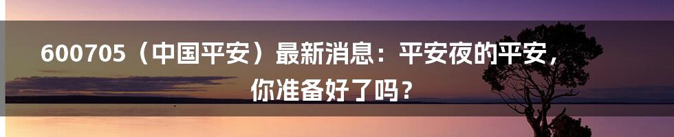 600705(中国平安)最新消息:平安夜的平安,你准备好了吗?