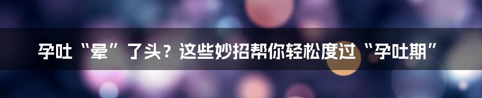 孕吐“晕”了头?这些妙招帮你轻松度过“孕吐期”