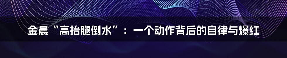 金晨“高抬腿倒水”：一个动作背后的自律与爆红
