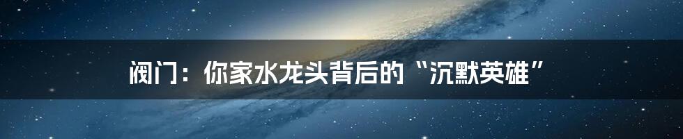 阀门：你家水龙头背后的“沉默英雄”