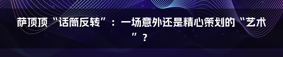 萨顶顶“话筒反转”:一场意外还是精心策划的“艺术”?