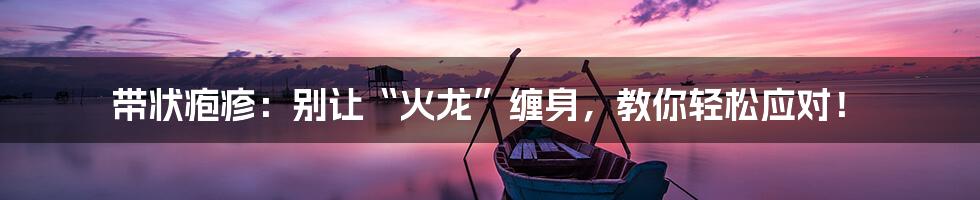 带状疱疹:别让“火龙”缠身,教你轻松应对!