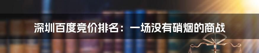 深圳百度竞价排名:一场没有硝烟的商战
