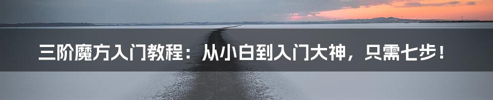 三阶魔方入门教程:从小白到入门大神,只需七步!