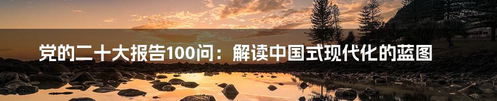 党的二十大报告100问:解读中国式现代化的蓝图