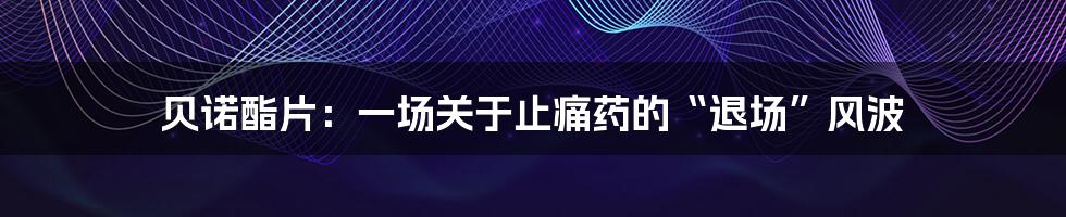 贝诺酯片:一场关于止痛药的“退场”风波