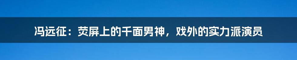 冯远征:荧屏上的千面男神,戏外的实力派演员