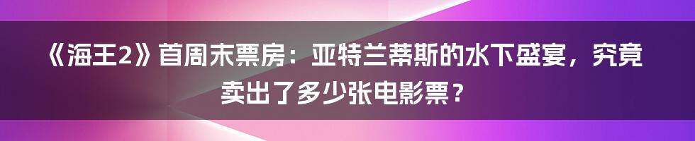 《海王2》首周末票房:亚特兰蒂斯的水下盛宴,究竟卖出了多少张电影票?