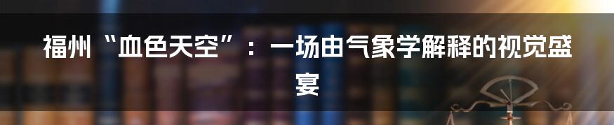 福州“血色天空”:一场由气象学解释的视觉盛宴