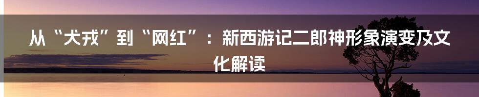从“犬戎”到“网红”:新西游记二郎神形象演变及文化解读