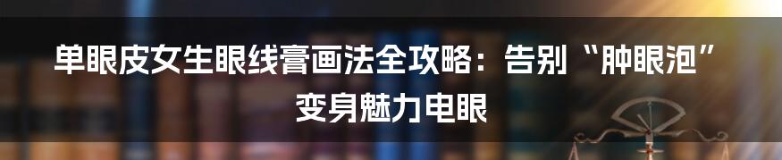 单眼皮女生眼线膏画法全攻略:告别“肿眼泡”变身魅力电眼