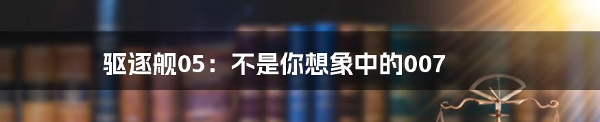驱逐舰05：不是你想象中的007