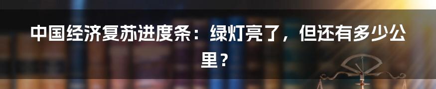 中国经济复苏进度条：绿灯亮了，但还有多少公里？