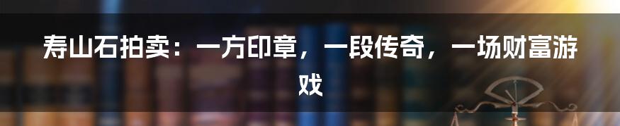 寿山石拍卖:一方印章,一段传奇,一场财富游戏