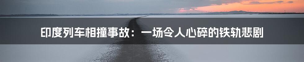 印度列车相撞事故:一场令人心碎的铁轨悲剧