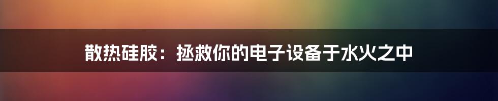 散热硅胶：拯救你的电子设备于水火之中