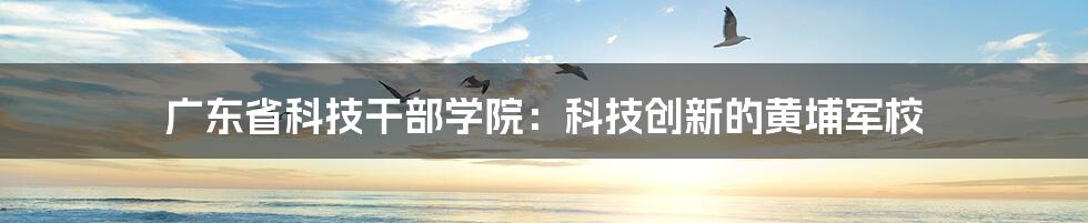 广东省科技干部学院:科技创新的黄埔军校