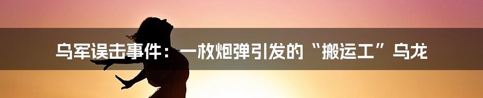 乌军误击事件：一枚炮弹引发的“搬运工”乌龙