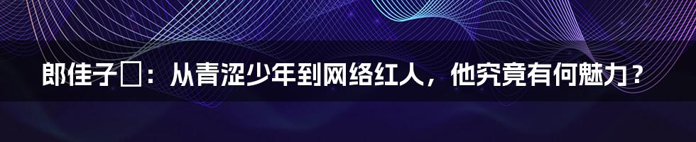 郎佳子彧:从青涩少年到网络红人,他究竟有何魅力?