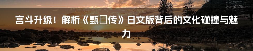 宫斗升级！解析《甄嬛传》日文版背后的文化碰撞与魅力