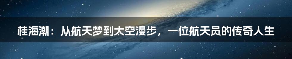 桂海潮:从航天梦到太空漫步,一位航天员的传奇人生