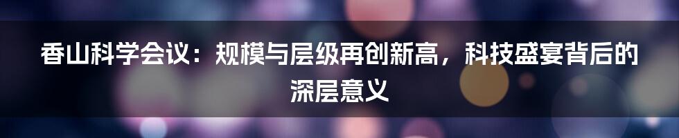 香山科学会议:规模与层级再创新高,科技盛宴背后的深层意义