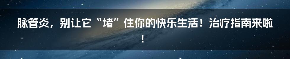 脉管炎，别让它“堵”住你的快乐生活！治疗指南来啦！