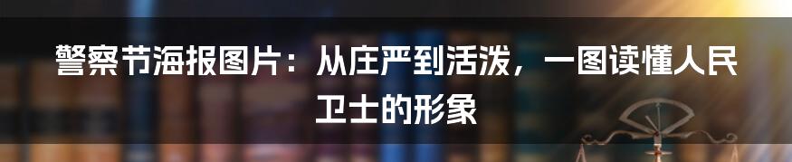 警察节海报图片:从庄严到活泼,一图读懂人民卫士的形象