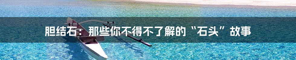 胆结石:那些你不得不了解的“石头”故事