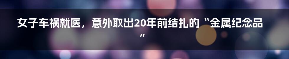 女子车祸就医，意外取出20年前结扎的“金属纪念品”