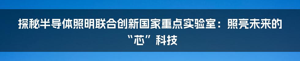 探秘半导体照明联合创新国家重点实验室：照亮未来的“芯”科技