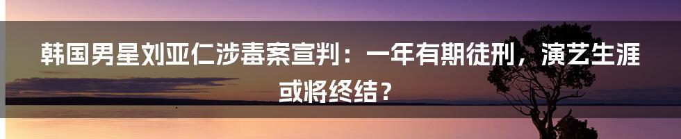 韩国男星刘亚仁涉毒案宣判:一年有期徒刑,演艺生涯或将终结?