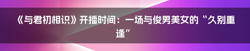 《与君初相识》开播时间:一场与俊男美女的“久别重逢”